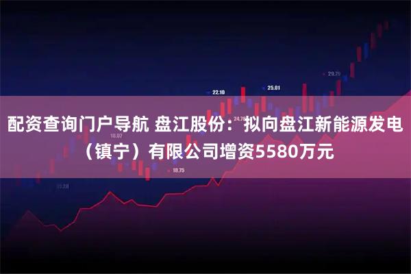 配资查询门户导航 盘江股份：拟向盘江新能源发电（镇宁）有限公司增资5580万元