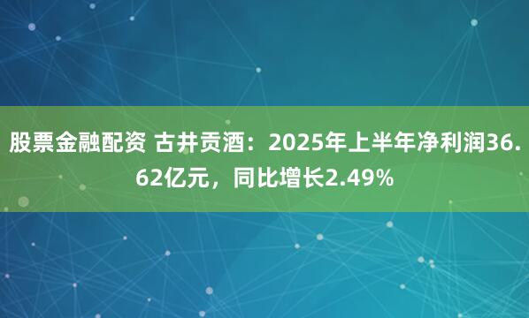 股票金融配资 古井贡酒：2025年上半年净利润36.62亿元，同比增长2.49%