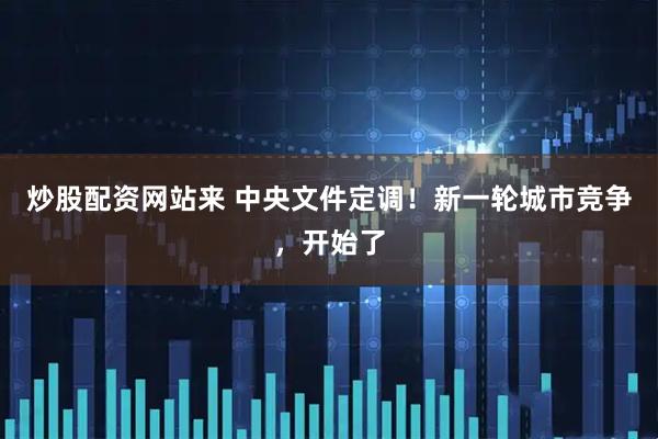炒股配资网站来 中央文件定调！新一轮城市竞争，开始了