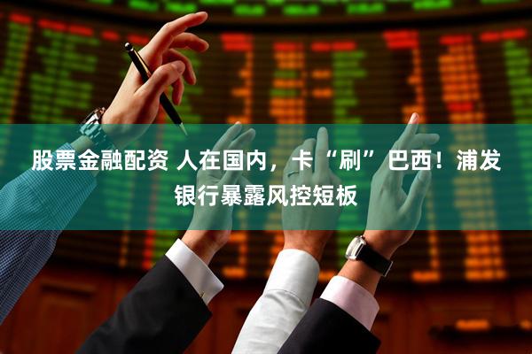 股票金融配资 人在国内，卡 “刷” 巴西！浦发银行暴露风控短板