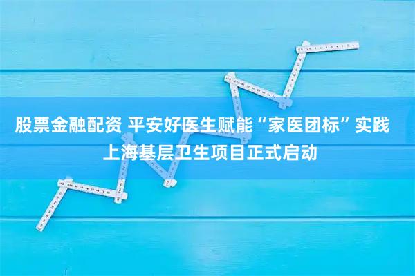 股票金融配资 平安好医生赋能“家医团标”实践   上海基层卫生项目正式启动