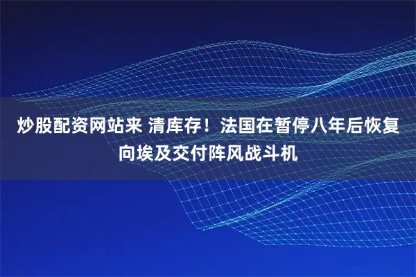 炒股配资网站来 清库存！法国在暂停八年后恢复向埃及交付阵风战斗机