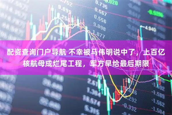 配资查询门户导航 不幸被马伟明说中了，上百亿核航母成烂尾工程，军方早给最后期限