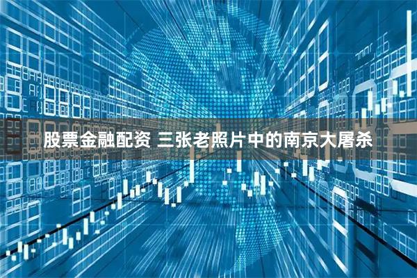 股票金融配资 三张老照片中的南京大屠杀