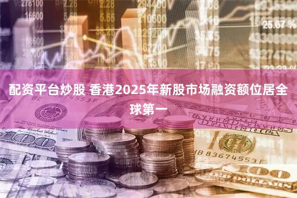 配资平台炒股 香港2025年新股市场融资额位居全球第一