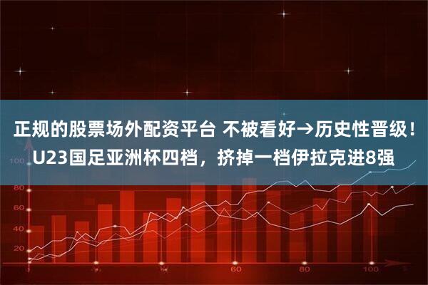 正规的股票场外配资平台 不被看好→历史性晋级！U23国足亚洲杯四档，挤掉一档伊拉克进8强