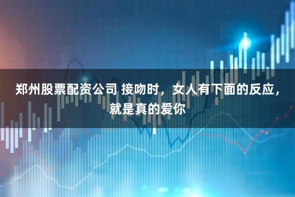 郑州股票配资公司 接吻时，女人有下面的反应，就是真的爱你