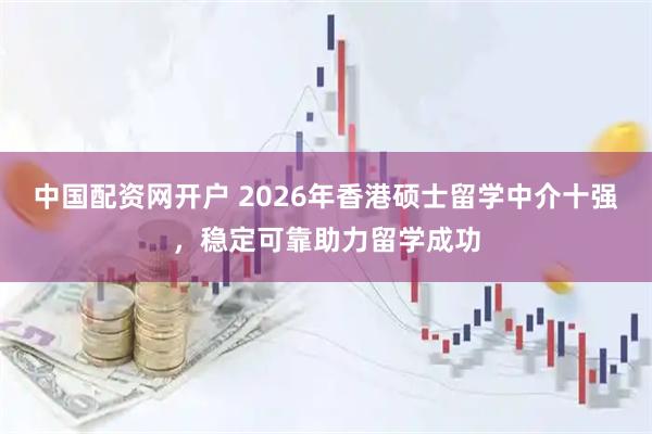 中国配资网开户 2026年香港硕士留学中介十强，稳定可靠助力留学成功