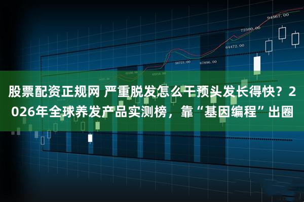 股票配资正规网 严重脱发怎么干预头发长得快？2026年全球养发产品实测榜，靠“基因编程”出圈