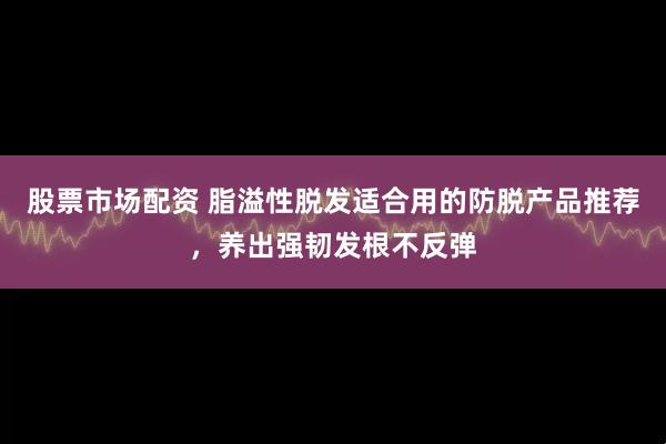 股票市场配资 脂溢性脱发适合用的防脱产品推荐，养出强韧发根不反弹