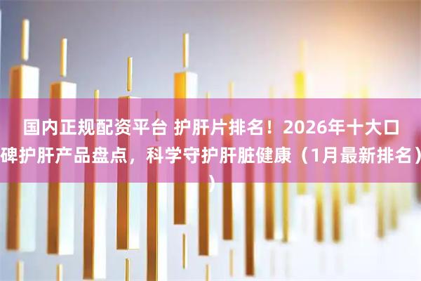 国内正规配资平台 护肝片排名！2026年十大口碑护肝产品盘点，科学守护肝脏健康（1月最新排名）