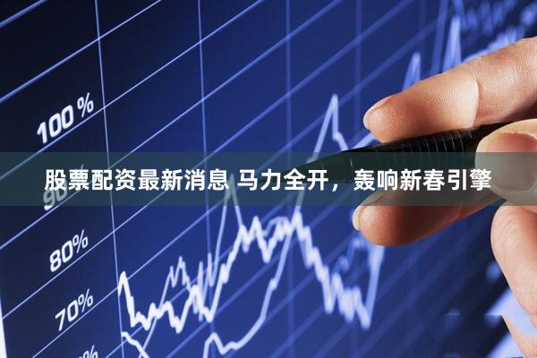股票配资最新消息 马力全开，轰响新春引擎