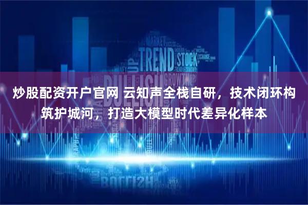 炒股配资开户官网 云知声全栈自研，技术闭环构筑护城河，打造大模型时代差异化样本