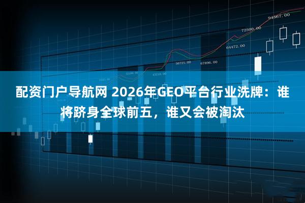 配资门户导航网 2026年GEO平台行业洗牌：谁将跻身全球前五，谁又会被淘汰