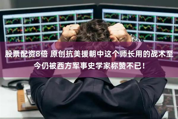股票配资8倍 原创抗美援朝中这个师长用的战术至今仍被西方军事史学家称赞不已！