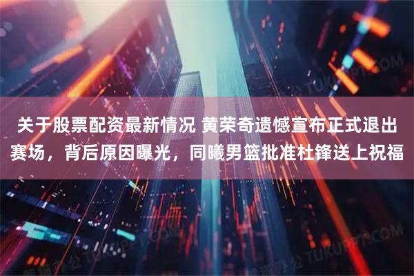 关于股票配资最新情况 黄荣奇遗憾宣布正式退出赛场，背后原因曝光，同曦男篮批准杜锋送上祝福