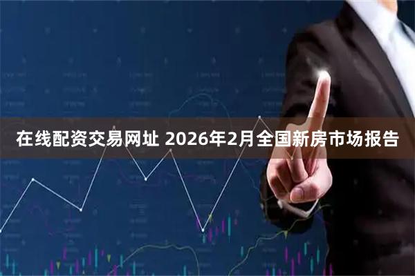 在线配资交易网址 2026年2月全国新房市场报告